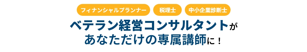 「フィナンシャルプランナー」「税理士」「中小企業診断士」ベテラン経営コンサルタントがあなただけの専属講師に！