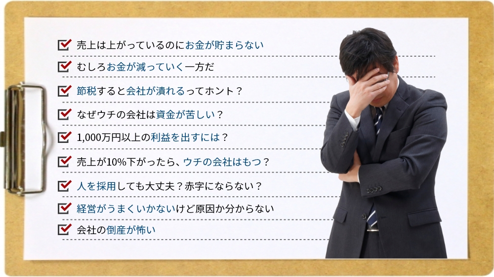 売上は上がっているのにお金が貯まらない、むしろお金が減っていく一方だ、節税すると会社が潰れるってホント？、なぜウチの会社は資金が苦しい？、1,000万円以上の利益を出すには？、売上が10%下がったら、ウチの会社はもつ？、人を採用しても大丈夫？赤字にならない？、経営がうまくいかないけど原因か分からない、会社の倒産が怖い