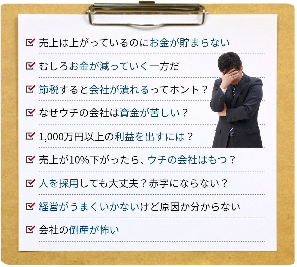 売上は上がっているのにお金が貯まらない、むしろお金が減っていく一方だ、節税すると会社が潰れるってホント？、なぜウチの会社は資金が苦しい？、1,000万円以上の利益を出すには？、売上が10%下がったら、ウチの会社はもつ？、人を採用しても大丈夫？赤字にならない？、経営がうまくいかないけど原因か分からない、会社の倒産が怖い