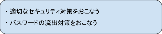 ・適切なセキュリティ対策を行う
・パスワードの流出対策を行う