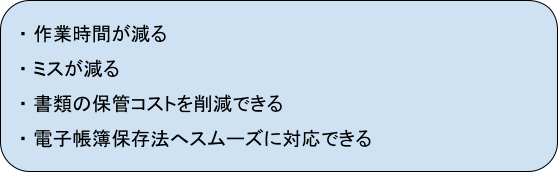 ・作業時間が減る
・ミスが減る
・書類の保管コストを削減できる
・電子帳簿保存法へスムーズに対応できる